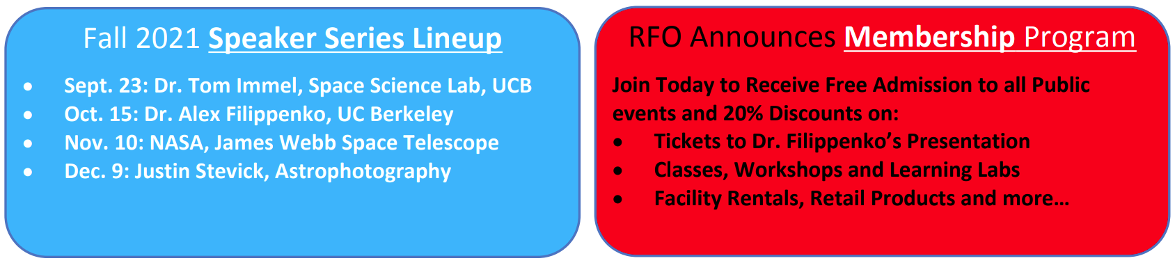 Fall 2021 Speaker Series Lineup
Sept. 23: Dr. Tom Immel, Space Science Lab, UCB
Oct. 15: Dr. Alex Filippenko, UC Berkeley
Nov. 10: NASA, James Webb Space Telescope
Dec. 9: Justin Stevick, Astrophotography

RFO Announces Membership Program
Join today to receive free admission to all public events and 20% discounts on:
tickets to Dr. Filippenko's presentation
Classes, workshops and learning labs
Facility rentals, retail products and more...